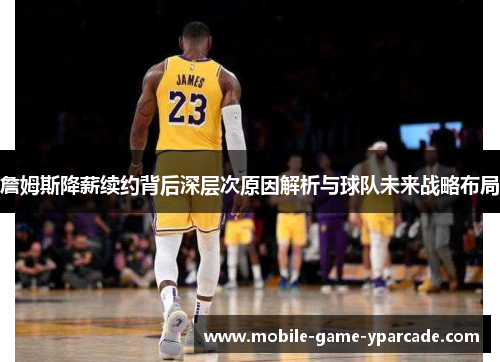 詹姆斯降薪续约背后深层次原因解析与球队未来战略布局