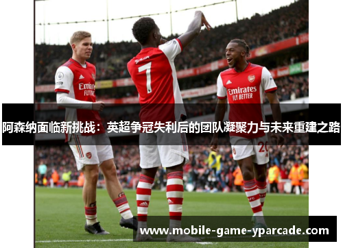 阿森纳面临新挑战：英超争冠失利后的团队凝聚力与未来重建之路