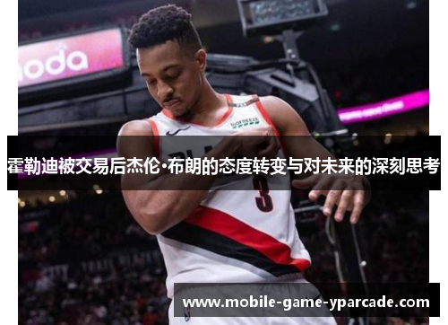 霍勒迪被交易后杰伦·布朗的态度转变与对未来的深刻思考