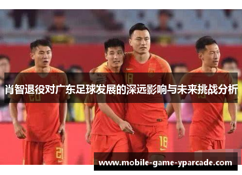 肖智退役对广东足球发展的深远影响与未来挑战分析