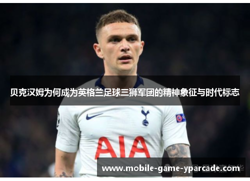 贝克汉姆为何成为英格兰足球三狮军团的精神象征与时代标志