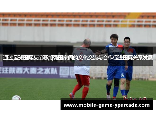 通过足球国际友谊赛加强国家间的文化交流与合作促进国际关系发展