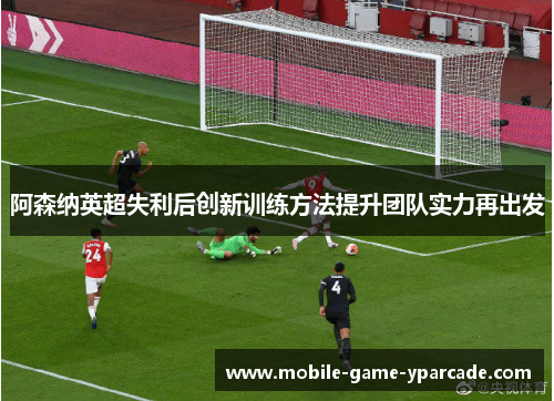 阿森纳英超失利后创新训练方法提升团队实力再出发
