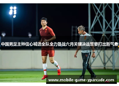 中国男足主帅信心喊话全队全力备战六月关键决战誓要打出新气象