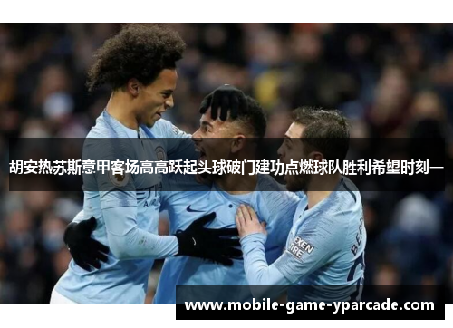 胡安热苏斯意甲客场高高跃起头球破门建功点燃球队胜利希望时刻一
