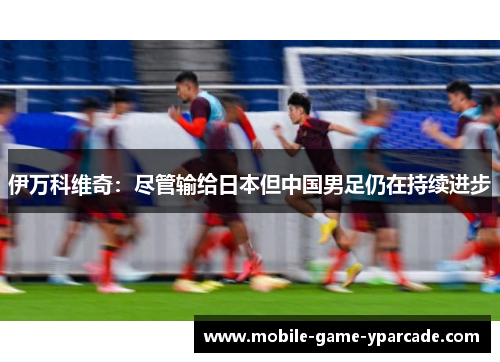 伊万科维奇：尽管输给日本但中国男足仍在持续进步
